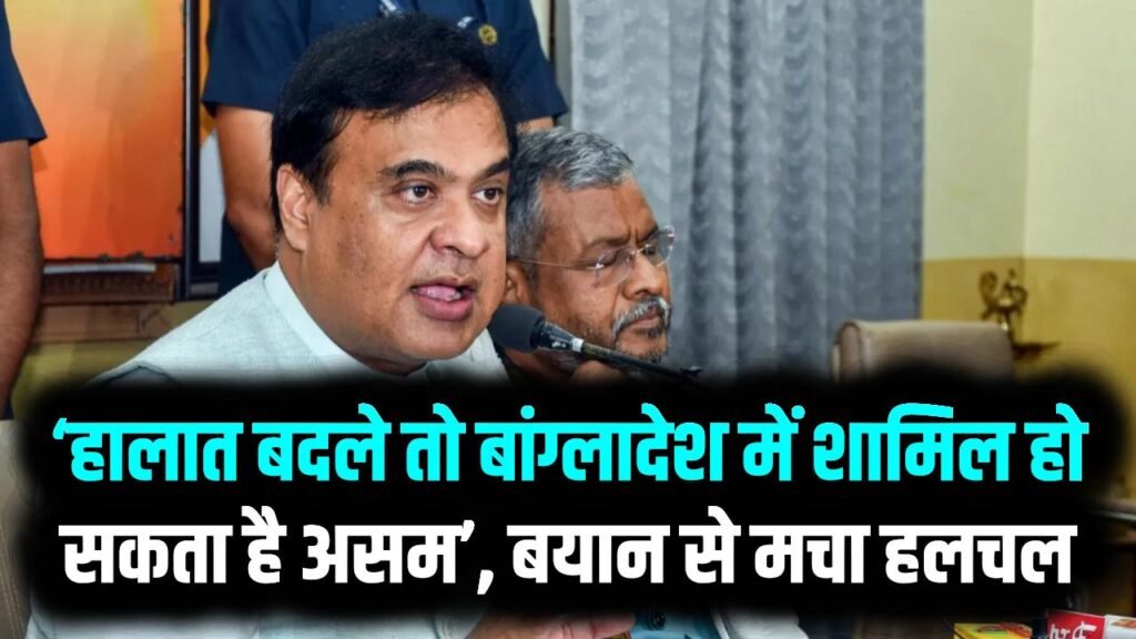 असम CM हिमंत सरमा का बड़ा दावा: ‘हालात बदले तो बांग्लादेश में शामिल हो सकता है असम’, बयान से मचा हलचल