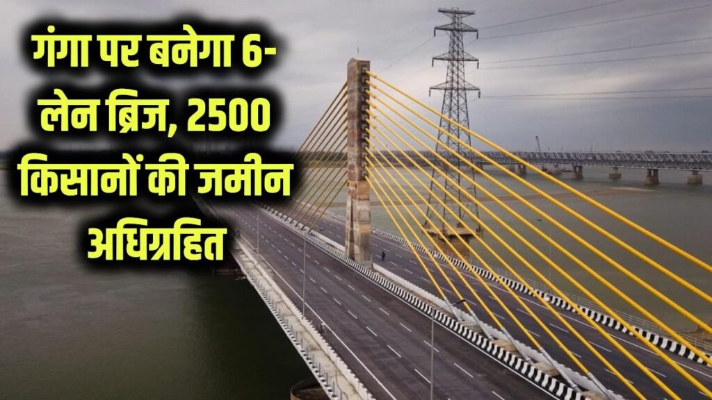 गंगा नदी पर बनेगा 6 लेन का मेगा ब्रिज! दोनों ओर 15 KM सड़क, 2500 किसानों की जमीन होगी अधिग्रहित